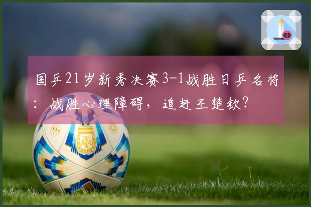 国乒21岁新秀决赛3-1战胜日乒名将：战胜心理障碍，追赶王楚钦？