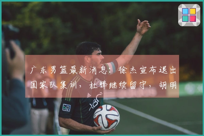 广东男篮最新消息：徐杰宣布退出国家队集训，杜锋继续留守，胡明轩全力以赴，朱芳雨积极筹备