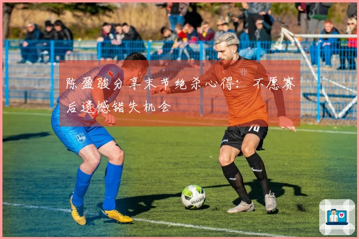 陈盈骏分享末节绝杀心得：不愿赛后遗憾错失机会