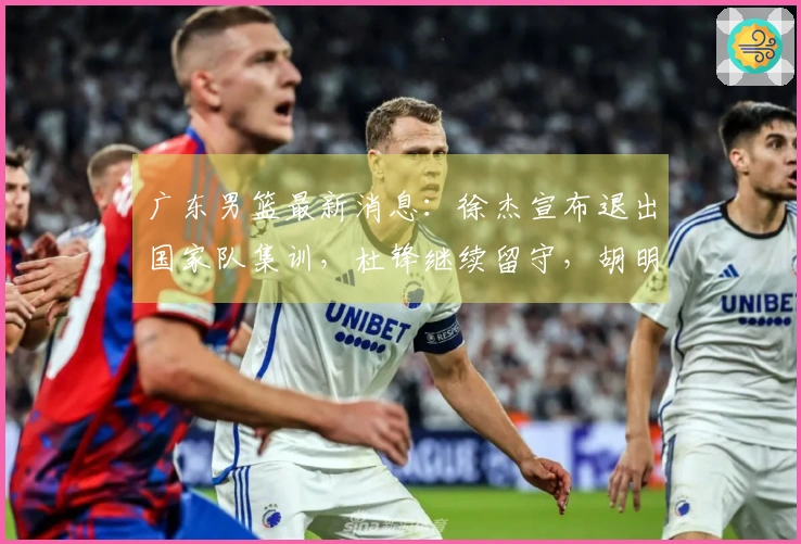 广东男篮最新消息：徐杰宣布退出国家队集训，杜锋继续留守，胡明轩全力以赴，朱芳雨积极筹备